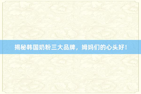 揭秘韩国奶粉三大品牌，姆妈们的心头好！