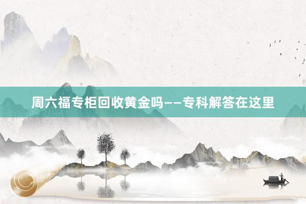 周六福专柜回收黄金吗——专科解答在这里