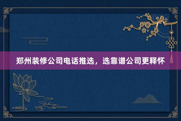 郑州装修公司电话推选，选靠谱公司更释怀