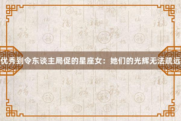 优秀到令东谈主局促的星座女：她们的光辉无法疏远