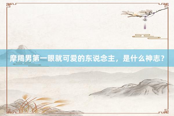 摩羯男第一眼就可爱的东说念主，是什么神志？